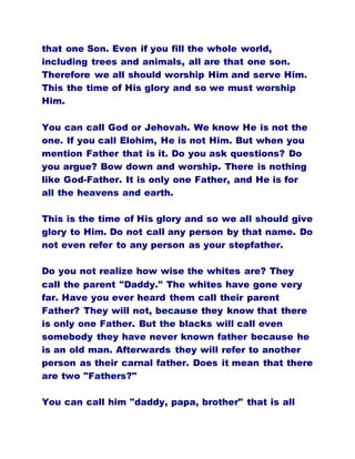 that one Son. Even if you fill the whole world,
including trees and animals, all are that one son.
Therefore we all should worship Him and serve Him.
This the time of His glory and so we must worship
Him.
You can call God or Jehovah. We know He is not the
one. If you call Elohim, He is not Him. But when you
mention Father that is it. Do you ask questions? Do
you argue? Bow down and worship. There is nothing
like God-Father. It is only one Father, and He is for
all the heavens and earth.
This is the time of His glory and so we all should give
glory to Him. Do not call any person by that name. Do
not even refer to any person as your stepfather.
Do you not realize how wise the whites are? They
call the parent "Daddy." The whites have gone very
far. Have you ever heard them call their parent
Father? They will not, because they know that there
is only one Father. But the blacks will call even
somebody they have never known father because he
is an old man. Afterwards they will refer to another
person as their carnal father. Does it mean that there
are two "Fathers?"
You can call him "daddy, papa, brother" that is all
 