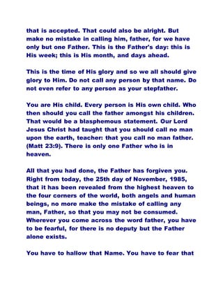 that is accepted. That could also be alright. But
make no mistake in calling him, father, for we have
only but one Father. This is the Father's day: this is
His week; this is His month, and days ahead.
This is the time of His glory and so we all should give
glory to Him. Do not call any person by that name. Do
not even refer to any person as your stepfather.
You are His child. Every person is His own child. Who
then should you call the father amongst his children.
That would be a blasphemous statement. Our Lord
Jesus Christ had taught that you should call no man
upon the earth, teacher: that you call no man father.
(Matt 23:9). There is only one Father who is in
heaven.
All that you had done, the Father has forgiven you.
Right from today, the 25th day of November, 1985,
that it has been revealed from the highest heaven to
the four corners of the world, both angels and human
beings, no more make the mistake of calling any
man, Father, so that you may not be consumed.
Wherever you come across the word father, you have
to be fearful, for there is no deputy but the Father
alone exists.
You have to hallow that Name. You have to fear that
 