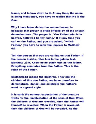 Name, and to bow down to it. At any time, the name
is being mentioned, you have to realize that He is the
One.
Why I have been shown the second lesson is
because that prayer is often offered by all the church
denominations. The prayer is. "Our Father who is in
heaven, hallowed be thy name." If at any time you
call on the Father, and you are asked, "which
Father," you have to refer the inquirer to Matthew
6:9.
Tell the person that you are calling on that Father. If
the person insists, refer him to the golden text.
Matthew 23:9. Know ye no other man as the father.
Everything emanates from the Father. This is the
reign of the Father.
Brotherhood means the brethren. They are the
children of this one Father, we have therefore to
demonstrate, dance, and celebrate the Father's
week in a grand style.
It is said: the earnest expectation of the creature
waits for the manifestation of the sons of God. When
the children of God are revealed, then the Father will
Himself be revealed. When the Father is revealed,
then the children of God will be revealed. As the
 