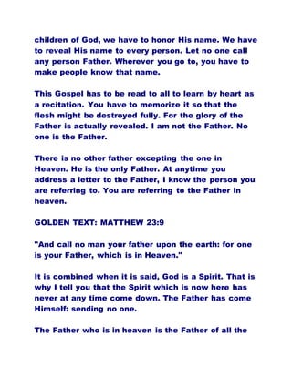 children of God, we have to honor His name. We have
to reveal His name to every person. Let no one call
any person Father. Wherever you go to, you have to
make people know that name.
This Gospel has to be read to all to learn by heart as
a recitation. You have to memorize it so that the
flesh might be destroyed fully. For the glory of the
Father is actually revealed. I am not the Father. No
one is the Father.
There is no other father excepting the one in
Heaven. He is the only Father. At anytime you
address a letter to the Father, I know the person you
are referring to. You are referring to the Father in
heaven.
GOLDEN TEXT: MATTHEW 23:9
"And call no man your father upon the earth: for one
is your Father, which is in Heaven."
It is combined when it is said, God is a Spirit. That is
why I tell you that the Spirit which is now here has
never at any time come down. The Father has come
Himself: sending no one.
The Father who is in heaven is the Father of all the
 