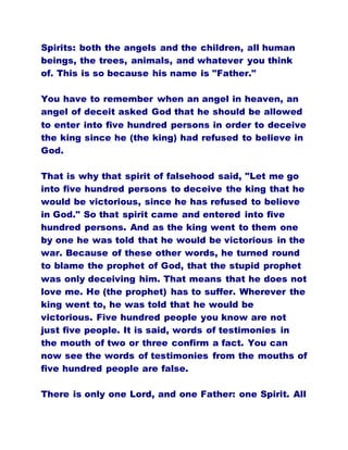 Spirits: both the angels and the children, all human
beings, the trees, animals, and whatever you think
of. This is so because his name is "Father."
You have to remember when an angel in heaven, an
angel of deceit asked God that he should be allowed
to enter into five hundred persons in order to deceive
the king since he (the king) had refused to believe in
God.
That is why that spirit of falsehood said, "Let me go
into five hundred persons to deceive the king that he
would be victorious, since he has refused to believe
in God." So that spirit came and entered into five
hundred persons. And as the king went to them one
by one he was told that he would be victorious in the
war. Because of these other words, he turned round
to blame the prophet of God, that the stupid prophet
was only deceiving him. That means that he does not
love me. He (the prophet) has to suffer. Wherever the
king went to, he was told that he would be
victorious. Five hundred people you know are not
just five people. It is said, words of testimonies in
the mouth of two or three confirm a fact. You can
now see the words of testimonies from the mouths of
five hundred people are false.
There is only one Lord, and one Father: one Spirit. All
 