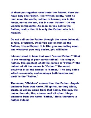 of them put together constitute the Father. Here we
have only one Father. It is written boldly, "call no
man upon the earth, neither in heaven, nor in the
moon, nor in the sun, nor in stars, Father." Do not
wonder in thoughts. As soon as you call in the
Father, realize that it is only the Father who is in
Heaven.
Do not call on the Father through the name Jehovah,
or God, or Elohim. Once you call on Him as the
Father, it is sufficient. It is Him you are calling upon
and whatever you may desire, you will have.
I do not want to hear that word "carnal Father." What
is the meaning of your carnal father? It is simply,
Father. The greatest of all the names is "Father." The
holiest of all the names is "Father." The most
powerful of all the names is "Father." The only name
which surrounds, and envelops both heaven and
earth is the "Father."
The name, "Children" comes from the Father. Angels
emanate from that name. All spirits, be they white,
black, or yellow come from that name. The sun, the
moon, the rain, fire, stones, and all other things
emanate from the name "Father." He is therefore a
Father indeed.
 