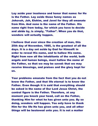 Lay aside your insolence and honor that name: for He
is the Father. Lay aside those funny names as
Jehovah, Jah, Elohim, and Javel for they all emanate
from Him. And none is the name of the Father. His
name right from today, for which you have to decide
and abide by, is simply, "Father". When you do that,
wonders will actually happen.
I believe that ever since the creation of man, this
25th day of November, 1985, is the greatest of all the
days. It is a day set aside by God for Himself: in
order to reveal His name, and to hallow His name.
Right from now all the inhabitants of the world, both
angels and human beings, must hallow the name of
the Father, so that we may be saved: that we may
receive blessings, and praises and the glory kept for
us.
Your problems emanate from the fact that you do not
know the Father, and that life eternal is to know the
Father. Even though it is said that everything should
be asked in the name of Our Lord Jesus Christ, the
central figure is the Father. Therefore, at any
moment you knock your head, call on the Father,
thanking Him for what he has given unto you. By so
doing, wonders will happen. You only have to thank
Him for the life He has given unto you, and all other
things will be bestowed unto you. It is not a matter
 