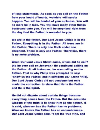 of long statements. As soon as you call on the Father
from your heart of hearts, wonders will surely
happen. You will be healed of your sickness. You will
no more be in lack. You will have many other things
bestowed unto you. You will be surprised right from
the day that the Father is revealed to you.
We are in the father. Our Lord Jesus Christ is in the
Father. Everything is in the Father. All trees are in
the Father. There is only one flock under one
shepherd. There is only one Father. Therefore, there
is no more problem.
When Our Lord Jesus Christ came, whom did he call?
Did he ever call on Jehovah? He continued calling on
the Father. At all instances, he was calling on the
Father. That is why Philip was prompted to say:
"show us the Father, and it sufficeth us." (John 14:8).
Our Lord Jesus Christ did not condemn but only
made the correction to show that He is the Father
and He is the Spirit.
He did not dispute about certain things because
everything comes from the Father. But the accurate
wisdom of the truth is to know Him as the Father. It
is said, whoever has the Father has no problems.
Whoever knows the Father has no encumbrances.
Our Lord Jesus Christ said, "I am the true vine, and
 