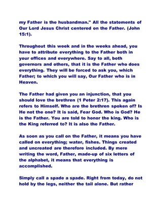 my Father is the husbandman." All the statements of
Our Lord Jesus Christ centered on the Father. (John
15:1).
Throughout this week and in the weeks ahead, you
have to attribute everything to the Father both in
your offices and everywhere. Say to all, both
governors and others, that it is the Father who does
everything. They will be forced to ask you, which
Father; to which you will say, Our Father who is in
Heaven.
The Father had given you an injunction, that you
should love the brethren (1 Peter 2:17). This again
refers to Himself. Who are the brethren spoken of? Is
He not the one? It is said, Fear God. Who is God? He
is the Father. You are told to honor the king. Who is
the King referred to? It is also the Father.
As soon as you call on the Father, it means you have
called on everything; water, fishes. Things created
and uncreated are therefore included. By mere
writing the word, Father, made-up of six letters of
the alphabet, it means that everything is
accomplished.
Simply call a spade a spade. Right from today, do not
hold by the legs, neither the tail alone. But rather
 