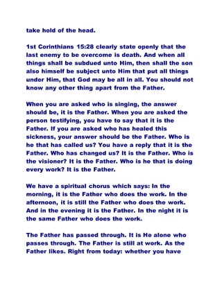 take hold of the head.
1st Corinthians 15:28 clearly state openly that the
last enemy to be overcome is death. And when all
things shall be subdued unto Him, then shall the son
also himself be subject unto Him that put all things
under Him, that God may be all in all. You should not
know any other thing apart from the Father.
When you are asked who is singing, the answer
should be, it is the Father. When you are asked the
person testifying, you have to say that it is the
Father. If you are asked who has healed this
sickness, your answer should be the Father. Who is
he that has called us? You have a reply that it is the
Father. Who has changed us? It is the Father. Who is
the visioner? It is the Father. Who is he that is doing
every work? It is the Father.
We have a spiritual chorus which says: In the
morning, it is the Father who does the work. In the
afternoon, it is still the Father who does the work.
And in the evening it is the Father. In the night it is
the same Father who does the work.
The Father has passed through. It is He alone who
passes through. The Father is still at work. As the
Father likes. Right from today: whether you have
 