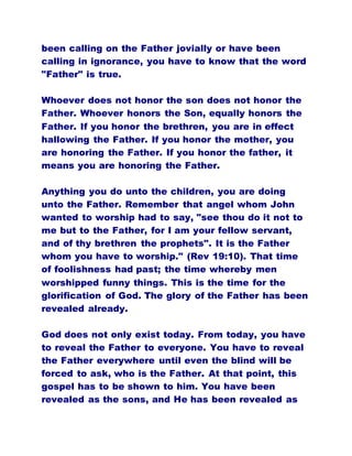 been calling on the Father jovially or have been
calling in ignorance, you have to know that the word
"Father" is true.
Whoever does not honor the son does not honor the
Father. Whoever honors the Son, equally honors the
Father. If you honor the brethren, you are in effect
hallowing the Father. If you honor the mother, you
are honoring the Father. If you honor the father, it
means you are honoring the Father.
Anything you do unto the children, you are doing
unto the Father. Remember that angel whom John
wanted to worship had to say, "see thou do it not to
me but to the Father, for I am your fellow servant,
and of thy brethren the prophets". It is the Father
whom you have to worship." (Rev 19:10). That time
of foolishness had past; the time whereby men
worshipped funny things. This is the time for the
glorification of God. The glory of the Father has been
revealed already.
God does not only exist today. From today, you have
to reveal the Father to everyone. You have to reveal
the Father everywhere until even the blind will be
forced to ask, who is the Father. At that point, this
gospel has to be shown to him. You have been
revealed as the sons, and He has been revealed as
 