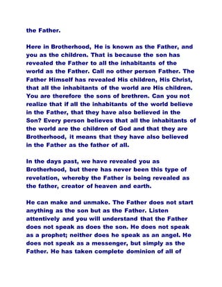 the Father.
Here in Brotherhood, He is known as the Father, and
you as the children. That is because the son has
revealed the Father to all the inhabitants of the
world as the Father. Call no other person Father. The
Father Himself has revealed His children, His Christ,
that all the inhabitants of the world are His children.
You are therefore the sons of brethren. Can you not
realize that if all the inhabitants of the world believe
in the Father, that they have also believed in the
Son? Every person believes that all the inhabitants of
the world are the children of God and that they are
Brotherhood, it means that they have also believed
in the Father as the father of all.
In the days past, we have revealed you as
Brotherhood, but there has never been this type of
revelation, whereby the Father is being revealed as
the father, creator of heaven and earth.
He can make and unmake. The Father does not start
anything as the son but as the Father. Listen
attentively and you will understand that the Father
does not speak as does the son. He does not speak
as a prophet; neither does he speak as an angel. He
does not speak as a messenger, but simply as the
Father. He has taken complete dominion of all of
 