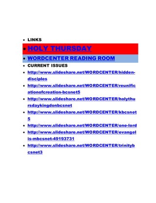  LINKS
 HOLY THURSDAY
 WORDCENTER READING ROOM
 CURRENT ISSUES
 http://www.slideshare.net/WORDCENTER/hidden-
disciples
 http://www.slideshare.net/WORDCENTER/reunific
ationofcreation-bcsnet5
 http://www.slideshare.net/WORDCENTER/holythu
rsdaykingdonbcsnet
 http://www.slideshare.net/WORDCENTER/kbcsnet
5
 http://www.slideshare.net/WORDCENTER/one-lord
 http://www.slideshare.net/WORDCENTER/evangel
is-mbcsnet-49193731
 http://www.slideshare.net/WORDCENTER/trinityb
csnet3
 
