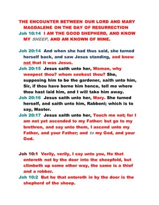 THE ENCOUNTER BETWEEN OUR LORD AND MARY
MAGDALENE ON THE DAY OF RESURRECTION
Joh 10:14 I AM THE GOOD SHEPHERD, AND KNOW
MY SHEEP, AND AM KNOWN OF MINE.
Joh 20:14 And when she had thus said, she turned
herself back, and saw Jesus standing, and knew
not that it was Jesus.
Joh 20:15 Jesus saith unto her, Woman, why
weepest thou? whom seekest thou? She,
supposing him to be the gardener, saith unto him,
Sir, if thou have borne him hence, tell me where
thou hast laid him, and I will take him away.
Joh 20:16 Jesus saith unto her, Mary. She turned
herself, and saith unto him, Rabboni; which is to
say, Master.
Joh 20:17 Jesus saith unto her, Touch me not; for I
am not yet ascended to my Father: but go to my
brethren, and say unto them, I ascend unto my
Father, and your Father; and to my God, and your
God.
Joh 10:1 Verily, verily, I say unto you, He that
entereth not by the door into the sheepfold, but
climbeth up some other way, the same is a thief
and a robber.
Joh 10:2 But he that entereth in by the door is the
shepherd of the sheep.
 