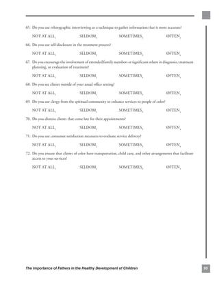 65. Do you use ethnographic interviewing as a technique to gather information that is more accurate?


    NOT AT ALL1                    SELDOM2                   SOMETIMES3                       OFTEN4

66. Do you use self-disclosure in the treatment process?

    NOT AT ALL1                    SELDOM2                   SOMETIMES3                       OFTEN4

67. 	Do you encourage the involvement of extended family members or signiﬁcant others in diagnosis, treatment
     planning, or evaluation of treatment?

    NOT AT ALL1                    SELDOM2                   SOMETIMES3                       OFTEN4

68. Do you see clients outside of your usual oﬃce setting?

    NOT AT ALL1                    SELDOM2                   SOMETIMES3                       OFTEN4

69. 	Do you use clergy from the spiritual community to enhance services to people of color?

    NOT AT ALL1                    SELDOM2                   SOMETIMES3                       OFTEN4

70. 	Do you dismiss clients that come late for their appointments?

    NOT AT ALL1                    SELDOM2                   SOMETIMES3                       OFTEN4

71. 	Do you use consumer satisfaction measures to evaluate service delivery?

    NOT AT ALL1                    SELDOM2                   SOMETIMES3                       OFTEN4

72. Do you ensure that clients of color have transportation, child care, and other arrangements that facilitate
    access to your services?

    NOT AT ALL1                    SELDOM2                   SOMETIMES3                       OFTEN4




The Importance of Fathers in the Healthy Development of Children                                                  95
 