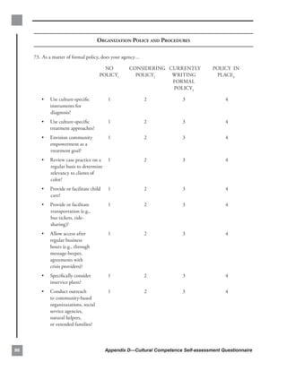 ORGANIZATION POLICY AND PROCEDURES

     73. As a matter of formal policy, does your agency…


                                        NO         CONSIDERING CURRENTLY             POLICY IN
                                      POLICY1        POLICY2    WRITING               PLACE4
                                                                FORMAL
                                                                POLICY3

        •   Use culture-speciﬁc            1                2            3                4
            instruments for
            diagnosis?
        •   Use culture-speciﬁc            1                2            3                4
            treatment approaches?
        •   Envision community             1                2            3                4
            empowerment as a
            treatment goal?
        •   Review case practice on a      1                2            3                4
            regular basis to determine
            relevancy to clients of
            color?
        •   Provide or facilitate child    1                2            3                4
            care?
        •   Provide or facilitate          1                2            3                4
            transportation (e.g.,
            bus tickets, ride­
            sharing)?
        •   Allow access after             1                2            3                4
            regular business
            hours (e.g., through
            message-beeper,
            agreements with
            crisis providers)?
        •   Speciﬁcally consider           1                2            3                4
            inservice plans?
        •   Conduct outreach               1                2            3                4
            to community-based
            organizazations, social
            service agencies,
            natural helpers,
            or extended families?




96                                        Appendix D—Cultural Competence Self-assessment Questionnaire
 