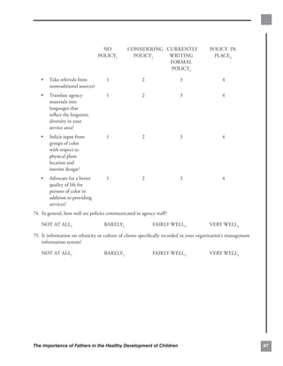 NO          CONSIDERING CURRENTLY                    POLICY IN
                                 POLICY1         POLICY2    WRITING                      PLACE4
                                                            FORMAL
                                                            POLICY3

   •	 Take referrals from           1                 2                  3                     4

      nontraditional sources?

   •	 Translate agency              1                 2                  3                     4

      materials into

      languages that

      reﬂect the linguistic

      diversity in your

      service area? 

   •	 Solicit input from            1                 2                  3                     4

      groups of color

      with respect to

      physical plant

      location and

      interior design? 

   •	 Advocate for a better         1                 2                  3                     4

      quality of life for

      persons of color in

      addition to providing

      services?

74. 	In general, how well are policies communicated to agency staﬀ?

    NOT AT ALL1                    BARELY2                  FAIRLY WELL3                VERY WELL4

75. 	Is information on ethnicity or culture of clients speciﬁcally recorded in your organization’s management
     information system?

    NOT AT ALL1                    BARELY2                  FAIRLY WELL3                VERY WELL4




The Importance of Fathers in the Healthy Development of Children                                                97
 