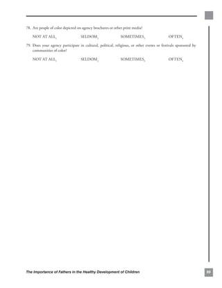 78. Are people of color depicted on agency brochures or other print media?


    NOT AT ALL1                    SELDOM2                   SOMETIMES3                     OFTEN4

79. 	Does your agency participate in cultural, political, religious, or other events or festivals sponsored by
     communities of color?

    NOT AT ALL1                    SELDOM2                   SOMETIMES3                     OFTEN4




The Importance of Fathers in the Healthy Development of Children                                                 99
 