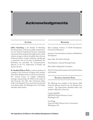 Acknowledgments





                      AUTHORS                                                  REVIEWERS

Jeﬀ rey Rosenberg is the founder of Rosenberg              Byron Egeland, Institute of Child Development,
Communications, a full-service public relations ﬁrm.       University of Minnesota
For the National Fatherhood Initiative, Rosenberg
Communications designed and implemented a media            Joe Jones, Center for Fathers, Families, and Workforce
relations strategy to educate the public about the issue   Development
of absentee fathers, created a media kit, and planned
                                                           James May, The Fathers Network
a nationwide event on the issue of fatherhood. Mr.
Rosenberg was previously the Communications                David Popenoe, National Marriage Project
Director at the U.S. Department of Health and
Human Services.                                            Bob Scholle, Independent Consultant

W. Bradford Wilcox, Ph.D., is assistant professor of       Neil Tift, National Practitioners Network for Fathers
sociology at the University of Virginia and a member       and Families
of the James Madison Society at Princeton University.
His research focuses on religion, fatherhood,
                                                                     TECHNICAL ADVISORY PANEL
marriage, and parenting. Dr. Wilcox is the author of
Soft Patriarchs, New Men: How Christianity Shapes
Fathers and Husbands. His research has been featured       The following were members of the January 2001
in the Boston Globe, The Washington Post, USA Today,       Technical Advisory Panel for the User Manual Series
and other media outlets.                                   contract. The organizations identiﬁed reﬂect each
                                                           member’s aﬃliation at that time.

                                                           Carolyn Abdullah
                                                           FRIENDS National Resource Center
                                                           Washington, DC

                                                           Lien Bragg
                                                           American Public Human Services Association
                                                           Washington, DC




The Importance of Fathers in the Healthy Development of Children                                                    3
 