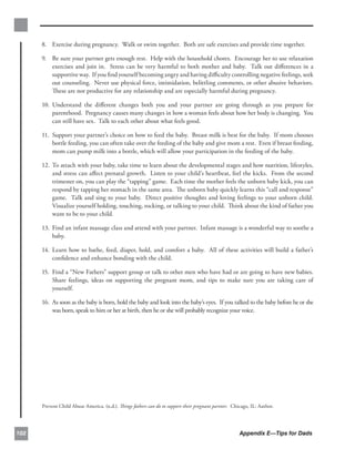 8. 	 Exercise during pregnancy. Walk or swim together. Both are safe exercises and provide time together.

      9.	 Be sure your partner gets enough rest. Help with the household chores. Encourage her to use relaxation
          exercises and join in. Stress can be very harmful to both mother and baby. Talk out diﬀerences in a
          supportive way. If you ﬁnd yourself becoming angry and having diﬃculty controlling negative feelings, seek
          out counseling. Never use physical force, intimidation, belittling comments, or other abusive behaviors.
          These are not productive for any relationship and are especially harmful during pregnancy.

      10. Understand the diﬀerent changes both you and your partner are going through as you prepare for
          	
          parenthood. Pregnancy causes many changes in how a woman feels about how her body is changing. You
          can still have sex. Talk to each other about what feels good.

      11. 	Support your partner’s choice on how to feed the baby. Breast milk is best for the baby. If mom chooses
           bottle feeding, you can often take over the feeding of the baby and give mom a rest. Even if breast feeding,
           mom can pump milk into a bottle, which will allow your participation in the feeding of the baby.

      12. To attach with your baby, take time to learn about the developmental stages and how nutrition, lifestyles,
          and stress can aﬀect prenatal growth. Listen to your child’s heartbeat, feel the kicks. From the second
          trimester on, you can play the “tapping” game. Each time the mother feels the unborn baby kick, you can
          respond by tapping her stomach in the same area. The unborn baby quickly learns this “call and response”
          game. Talk and sing to your baby. Direct positive thoughts and loving feelings to your unborn child.
          Visualize yourself holding, touching, rocking, or talking to your child. Think about the kind of father you
          want to be to your child.

      13. 	Find an infant massage class and attend with your partner. Infant massage is a wonderful way to soothe a
           baby.

      14. 	Learn how to bathe, feed, diaper, hold, and comfort a baby. All of these activities will build a father’s
           conﬁdence and enhance bonding with the child.

      15. 	Find a “New Fathers” support group or talk to other men who have had or are going to have new babies.
           Share feelings, ideas on supporting the pregnant mom, and tips to make sure you are taking care of
           yourself.

      16.	 As soon as the baby is born, hold the baby and look into the baby’s eyes. If you talked to the baby before he or she
           was born, speak to him or her at birth, then he or she will probably recognize your voice.




      Prevent Child Abuse America. (n.d.). Things fathers can do to support their pregnant partner. Chicago, IL: Author.




102                                                                                                    Appendix E—Tips for Dads
 