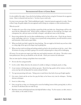 TROUBLESHOOTER’S GUIDE TO CRYING BABIES

      It is the middle of the night, 1 hour after his last feeding, and he has been crying for 10 minutes for no apparent
      reason. Mom is exhausted and may lose it. You have to go to work early.

      It is time to earn your spurs, Dad. Think troubleshooter’s guide. A practical, proactive approach is in order. Proven
      at Boot Camp, this guide employs the same approach used in ﬁxing cars, computers, or other mechanical items.

      What do you do?

      •	 To deduce the cause of his crying, develop a mental list of why your baby cries. Being hungry will be at the
          top of the list, followed by tired. All lists will be as diﬀerent as babies are, but think gas, wet diaper, rash,
          constipation, hot, cold, just wants to be held, or burped—and add new issues as they develop.

      •	 Keep trying solutions like you do when troubleshooting a car that will not start. Check the gas, battery,
          starter, spark plugs, and so on. As long as you are proactively testing solutions, you will minimize anxiety
          and frustration, which tend to upset babies.

      •	 When you ﬁnish your baby’s regular list, keep checking. The new nipple on his bottle may not have a hole
          or a sharp edge of the tape on his diaper may be poking him.

      •	 When you have tried everything and nothing worked, go back to the second item on the list—tired. After
          30 minutes of crying, your baby is going to be overtired, and putting her to sleep will be challenging.

      Of course, if at any point you suspect your baby may need medical attention, call a doctor. This advice comes
      from pediatricians, who say you should be on the safe side. Check your resources for indications.

      Here are some tips for calming crying babies from veteran dads:

      •	 Do not take the crying personally.
      •	 Go for a walk. Babies often love the motion of a stroller or riding in a backpack, pouch, or sling.
      •	 A taut tummy or kicking legs may indicate gas pain. Bicycle her legs, gently rub her tummy, or lay him
          across your lap with one leg under his tummy and pat his back.

      •	 Try tag team parenting with mom. Taking turns is much better than both of you up all night together.
      •	 Give mom a break and do not have her pop the baby on her breast every time he whimpers. Develop
          alternate techniques.

      •	 Invest in a baby swing.
      •	 Once you get her to sleep, use a heating pad to warm her bedding (remove before putting baby in crib) so
          the shock of cold sheets does not wake her up.

      •	 Rhythmic motion and background noise also help lull babies to sleep. Try the vacuum, car rides, music at
          a low volume, or the washer or dryer.




104                                                                                        Appendix E—Tips for Dads
 