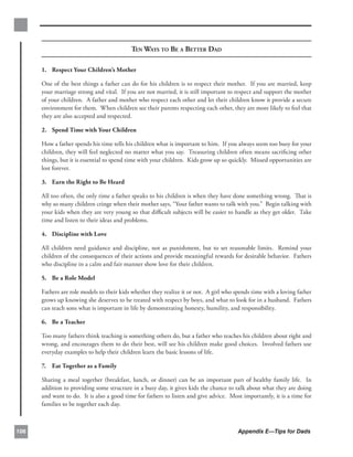 TEN WAYS TO BE A BETTER DAD

      1. Respect Your Children’s Mother

      One of the best things a father can do for his children is to respect their mother. If you are married, keep
      your marriage strong and vital. If you are not married, it is still important to respect and support the mother
      of your children. A father and mother who respect each other and let their children know it provide a secure
      environment for them. When children see their parents respecting each other, they are more likely to feel that
      they are also accepted and respected.

      2. Spend Time with Your Children

      How a father spends his time tells his children what is important to him. If you always seem too busy for your
      children, they will feel neglected no matter what you say. Treasuring children often means sacriﬁcing other
      things, but it is essential to spend time with your children. Kids grow up so quickly. Missed opportunities are
      lost forever.

      3. Earn the Right to Be Heard

      All too often, the only time a father speaks to his children is when they have done something wrong. That is
      why so many children cringe when their mother says, “Your father wants to talk with you.” Begin talking with
      your kids when they are very young so that diﬃcult subjects will be easier to handle as they get older. Take
      time and listen to their ideas and problems.

      4. Discipline with Love

      All children need guidance and discipline, not as punishment, but to set reasonable limits. Remind your
      children of the consequences of their actions and provide meaningful rewards for desirable behavior. Fathers
      who discipline in a calm and fair manner show love for their children.

      5. Be a Role Model

      Fathers are role models to their kids whether they realize it or not. A girl who spends time with a loving father
      grows up knowing she deserves to be treated with respect by boys, and what to look for in a husband. Fathers
      can teach sons what is important in life by demonstrating honesty, humility, and responsibility.

      6. Be a Teacher

      Too many fathers think teaching is something others do, but a father who teaches his children about right and
      wrong, and encourages them to do their best, will see his children make good choices. Involved fathers use
      everyday examples to help their children learn the basic lessons of life.

      7. Eat Together as a Family

      Sharing a meal together (breakfast, lunch, or dinner) can be an important part of healthy family life. In
      addition to providing some structure in a busy day, it gives kids the chance to talk about what they are doing
      and want to do. It is also a good time for fathers to listen and give advice. Most importantly, it is a time for
      families to be together each day.



106                                                                                     Appendix E—Tips for Dads
 