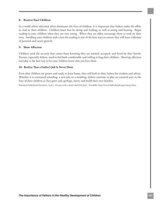 8. Read to Your Children

In a world where television often dominates the lives of children, it is important that fathers make the eﬀort
to read to their children. Children learn best by doing and reading, as well as seeing and hearing. Begin
reading to your children when they are very young. When they are older, encourage them to read on their
own. Instilling your children with a love for reading is one of the best ways to ensure they will have a lifetime
of personal and career growth.

9. Show Aﬀection

Children need the security that comes from knowing they are wanted, accepted, and loved by their family.
Parents, especially fathers, need to feel both comfortable and willing to hug their children. Showing aﬀection
everyday is the best way to let your children know that you love them.

10. Realize That a Father’s Job Is Never Done

Even after children are grown and ready to leave home, they still look to their fathers for wisdom and advice.
Whether it is continued schooling, a new job, or a wedding, fathers continue to play an essential part in the
lives of their children as they grow and, perhaps, marry and build their own families.
National Fatherhood Initiative. (n.d.). 10 ways to be a better dad [On-line]. Available: http://www.fatherhood.org/tenways.htm.




The Importance of Fathers in the Healthy Development of Children                                                                  107
 