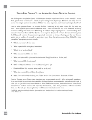 TIPS FOR DADS: PRACTICAL TIPS FOR KNOWING YOUR CHILD—NONTRIVIAL QUESTIONS

      It is amazing what things men commit to memory, for example, key statistics for the Atlanta Braves or Chicago
      Bulls, speciﬁcations for next year’s Corvette, or lyrics to songs from 20 years ago. However, how many dads can
      answer even simple questions about their children, who are as important as anyone or anything in their lives?

      Here are some questions fathers can ask their children. Some may be easy, some are not, but this is not just
      trivia. These questions provide a marker for how aware a father is of his child and his or her world. A healthy
      awareness will help in so many areas of fathering. It can be as simple as going out for a soda and asking about
      his child’s friends at school and what they like to do together. This should not turn this into an interrogation.
      A child can tell whether the questioner is genuinely interested or simply collecting data that may be used
      against him or her later. It is simply to get to know more about the various aspects of the child’s life. Some
      examples of appropriate questions include:

      • Who is your child’s all-time hero?
      • What is your child’s most prized possession?
      • Who is his or her best friend?
      • What causes your child to lose sleep?
      • What were your child’s greatest achievements and disappointments in the last year?
      • What is your child’s favorite meal?
      • What would your child like to do when he or she grows up?
      • If your child had $20 to spend, what would he or she buy?
      • What does your child most like to do with you?
      • What is the most important thing you need to discuss with your child in the next 6 months?
      Even for the most aware fathers, these questions may serve as a wake-up call. After asking such questions, a
      father may decide he needs to sit down with his child and ﬁnd out more about what makes him or her tick. It
      could lead to a great discussion about who he or she is and hopes to become. Fathers also should listen to their
      child’s friends, teachers, coaches, and, especially, their mothers. All of these people see a diﬀerent side of the
      child, and they will give dads insights they would have never noticed on their own.
      Canﬁeld, K. (n.d.). Practical tips for knowing your child [On-line]. Available: http://www.fathers.com/articles/articles.
      asp?id=103&cat=23.




108                                                                                                       Appendix E—Tips for Dads
 