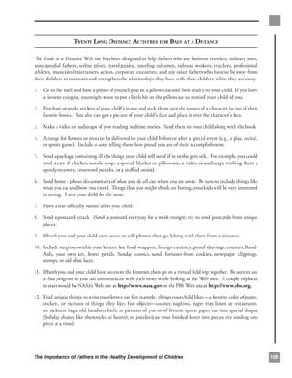 TWENTY LONG DISTANCE ACTIVITIES FOR DADS AT A DISTANCE

The Dads at a Distance Web site has been designed to help fathers who are business travelers, military men,
noncustodial fathers, airline pilots, travel guides, traveling salesmen, railroad workers, truckers, professional
athletes, musicians/entertainers, actors, corporate executives, and any other fathers who have to be away from
their children to maintain and strengthen the relationships they have with their children while they are away.

1.	 Go to the mall and have a photo of yourself put on a pillow case and then send it to your child. If you have
    a favorite cologne, you might want to put a little bit on the pillowcase to remind your child of you.

2.	 Purchase or make stickers of your child’s name and stick them over the names of a character in one of their
    favorite books. You also can get a picture of your child’s face and place it over the character’s face.

3.	 Make a video or audiotape of you reading bedtime stories. Send them to your child along with the book.

4. 	 Arrange for ﬂowers or pizza to be delivered to your child before or after a special event (e.g., a play, recital,
     or sports game). Include a note telling them how proud you are of their accomplishment.

5.	 Send a package containing all the things your child will need if he or she gets sick. For example, you could
    send a can of chicken noodle soup, a special blanket or pillowcase, a video or audiotape wishing them a
    speedy recovery, crossword puzzles, or a stuﬀed animal.

6.	 Send home a photo documentary of what you do all day when you are away. Be sure to include things like
    what you eat and how you travel. Things that you might think are boring, your kids will be very interested
    in seeing. Have your child do the same.

7.	 Have a star oﬃcially named after your child.

8. 	 Send a postcard attack. (Send a postcard everyday for a week straight; try to send postcards from unique
     places.)

9.	 If both you and your child have access to cell phones, then go ﬁshing with them from a distance.

10. 	Include surprises within your letters: fast food wrappers, foreign currency, pencil shavings, coasters, Band-
     Aids, your own art, ﬂower petals, Sunday comics, sand, fortunes from cookies, newspaper clippings,
     stamps, or old shoe laces.

11. 	If both you and your child have access to the Internet, then go on a virtual ﬁeld trip together. Be sure to use
     a chat program so you can communicate with each other while looking at the Web sites. A couple of places
     to start would be NASA’s Web site at http://www.nasa.gov or the PBS Web site at http://www.pbs.org.

12. Find unique things to write your letters on, for example, things your child likes—a favorite color of paper,
    stickers, or pictures of things they like; fun objects—coaster, napkins, paper tray liners at restaurants,
    air sickness bags, old handkerchiefs, or pictures of you or of favorite spots; paper cut into special shapes
    (holiday shapes like shamrocks or hearts); or puzzles (cut your ﬁnished letter into pieces; try sending one
    piece at a time).




The Importance of Fathers in the Healthy Development of Children                                                         109
 
