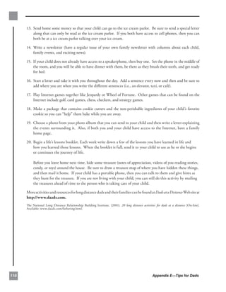 13. 	Send home some money so that your child can go to the ice cream parlor. Be sure to send a special letter
           along that can only be read at the ice cream parlor. If you both have access to cell phones, then you can
           both be at a ice cream parlor talking over your ice cream.

      14. 	Write a newsletter (have a regular issue of your own family newsletter with columns about each child,
           family events, and exciting news).

      15. 	If your child does not already have access to a speakerphone, then buy one. Set the phone in the middle of
           the room, and you will be able to have dinner with them, be there as they brush their teeth, and get ready
           for bed.

      16. 	Start a letter and take it with you throughout the day. Add a sentence every now and then and be sure to
           add where you are when you write the diﬀerent sentences (i.e., an elevator, taxi, or café).

      17. 	Play Internet games together like Jeopardy or Wheel of Fortune. Other games that can be found on the
           Internet include golf, card games, chess, checkers, and strategy games.

      18. 	Make a package that contains cookie cutters and the non-perishable ingredients of your child’s favorite
           cookie so you can “help” them bake while you are away.

      19. 	Choose a photo from your photo album that you can send to your child and then write a letter explaining
           the events surrounding it. Also, if both you and your child have access to the Internet, have a family
           home page.

      20. Begin a life’s lessons booklet.	Each week write down a few of the lessons you have learned in life and
          how you learned those lessons. When the booklet is full, send it to your child to use as he or she begins
          or continues the journey of life.

          Before you leave home next time, hide some treasure (notes of appreciation, videos of you reading stories,
          candy, or toys) around the house. Be sure to draw a treasure map of where you have hidden these things,
          and then mail it home. If your child has a portable phone, then you can talk to them and give hints as
          they hunt for the treasure. If you are not living with your child, you can still do this activity by mailing
          the treasures ahead of time to the person who is taking care of your child.

      More activities and resources for long distance dads and their families can be found at Dads at a Distance Web site at
      http://www.daads.com.
      The National Long Distance Relationship Building Institute. (2001). 20 long distance activities for dads at a distance [On-line].
      Available: www.daads.com/fathering.html.




110                                                                                                 Appendix E—Tips for Dads
 