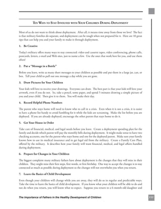 TEN WAYS TO STAY INVOLVED WITH YOUR CHILDREN DURING DEPLOYMENT

Most of us do not want to think about deployment. After all, it means time away from those we love! The fact
is that military families do separate, and deployment can be tough when not prepared for it. Here are 10 great
tips that can help you and your family to make it through deployment.

1. Be Creative

Today’s military oﬀers many ways to stay connected: video and cassette tapes, video conferencing, phone calls,
postcards, letters, e-mail and Web sites, just to name a few. Use the ones that work best for you, and use them
often!

2. Put a “Message in a Bottle”

Before you leave, write as many short messages to your children as possible and put them in a large jar, can, or
box. Tell your child to pull out one message a day while you are gone.

3. Draw Pictures for Your Children

Your kids will love to receive your drawings. Everyone can draw. The best part is that your kids will love your
artwork, even if you do not. So, take a pencil, some paper, and spend 5 minutes drawing a simple picture of
you and your child. Then give it to them. You will make their day.

4. Record Helpful Phone Numbers

The parent who stays home will need to know who to call in a crisis. Even when it is not a crisis, it is easier
to have a phone list handy to avoid fumbling for it while the kids are screaming. Make the list before you are
deployed. If you are already deployed, encourage the other parent that stays home to do it.

5. Get Your House in Order

Take care of ﬁnancial, medical, and legal needs before you leave. Create a deployment spending plan for the
family and decide which parent will pay the monthly bills during deployment. It might make sense to have two
checking accounts, one for the parent who stays home and one for the deployed parent. Make sure your family
knows how to use its medical insurance and to get legal aid from the military. Create a Family Care Plan,
oﬀered by the military. It describes how your family will want ﬁnancial, medical, and legal aﬀairs handled
during deployment.

6. Prepare for Changes in Your Children

The biggest complaint many military fathers have about deployment is the changes that they will miss in their
children. They might miss their ﬁrst steps, ﬁrst words, or ﬁrst birthday. One way to accept the changes is to stay
connected as much as possible during deployment so the changes will not overwhelm you when you return.

7. Learn the Basics of Child Development

Even though your children will change while you are away, they will do so in regular and predictable ways.
Take the time to learn the basics of child development. If you know what your children will be able to do and
not do when you return, you will know what to expect. Suppose you return to a 6-month-old daughter and


The Importance of Fathers in the Healthy Development of Children                                                     111
 