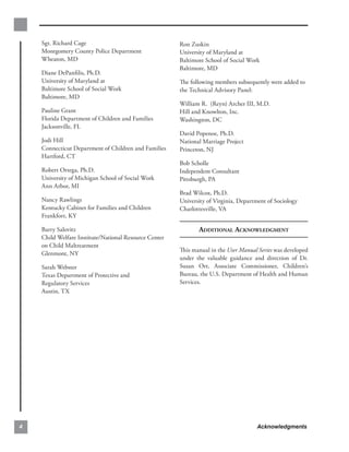Sgt. Richard Cage                                  Ron Zuskin
    Montgomery County Police Department                University of Maryland at
    Wheaton, MD                                        Baltimore School of Social Work
                                                       Baltimore, MD
    Diane DePanﬁlis, Ph.D.
    University of Maryland at                          The following members subsequently were added to
    Baltimore School of Social Work                    the Technical Advisory Panel:
    Baltimore, MD
                                                       William R. (Reyn) Archer III, M.D.
    Pauline Grant                                      Hill and Knowlton, Inc.
    Florida Department of Children and Families        Washington, DC
    Jacksonville, FL
                                                       David Popenoe, Ph.D.
    Jodi Hill                                          National Marriage Project
    Connecticut Department of Children and Families    Princeton, NJ
    Hartford, CT
                                                       Bob Scholle
    Robert Ortega, Ph.D.                               Independent Consultant
    University of Michigan School of Social Work       Pittsburgh, PA
    Ann Arbor, MI
                                                       Brad Wilcox, Ph.D.
    Nancy Rawlings                                     University of Virginia, Department of Sociology
    Kentucky Cabinet for Families and Children         Charlottesville, VA
    Frankfort, KY

    Barry Salovitz                                            ADDITIONAL ACKNOWLEDGMENT
    Child Welfare Institute/National Resource Center
    on Child Maltreatment
                                                       This manual in the User Manual Series was developed
    Glenmont, NY
                                                       under the valuable guidance and direction of Dr.
    Sarah Webster                                      Susan Orr, Associate Commissioner, Children’s
    Texas Department of Protective and                 Bureau, the U.S. Department of Health and Human
    Regulatory Services                                Services.
    Austin, TX




4                                                                                     Acknowledgments
 