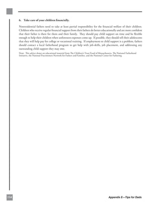 6. Take care of your children ﬁnancially.

      Nonresidential fathers need to take at least partial responsibility for the ﬁnancial welfare of their children.
      Children who receive regular ﬁnancial support from their fathers do better educationally and are more conﬁdent
      that their father is there for them and their family. They should pay child support on time and be ﬂexible
      enough to help their children when unforeseen expenses come up. If possible, they should tell their adolescents
      that they will help pay for college or vocational training. If employment or child support is a problem, fathers
      should contact a local fatherhood program to get help with job-skills, job placement, and addressing any
      outstanding child support they may owe.
      Note: This advice draws on educational material from The Children’s Trust Fund of Massachusetts, The National Fatherhood
      Initiative, the National Practitioners Network for Fathers and Families, and the National Center for Fathering.




114                                                                                              Appendix E—Tips for Dads
 