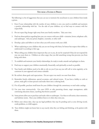 TIPS FROM A FATHER IN PRISON

The following is a list of suggestions that you can use to maintain the attachment to your children from inside
a prison.

1.	 Even if your relationship with the mother of your children is over, you need to establish and maintain
    a positive relationship with her. For the sake of your children, try to ﬁnd ways to connect with her
    respectfully.

2.	 Do not expect big changes right away from your family members. Take your time.

3.	 Find out about policies regarding how you can connect with your child—visitation, letters, telephone calls,
    and audiotapes. Ask your prison chaplain, counselor, or other staﬀ.

4. 	 Develop a plan and follow it on how often you will connect with your child.

5.	 When explaining to your children why you are not living with them, be honest but respect their ability to
    understand it according to their age.

6.	 When telling your children how important they are to you, do not be surprised if they do not respond the
    way you want them to. Children are often angry that you did something wrong that prevents you from
    being with them.

7.	 To establish and maintain your family relationships, be ready to make amends and apologize to them.

8. 	 Find ways to support your children emotionally, ﬁnancially, and spiritually as much as possible.

9.	 Your family and children need to be able to rely on you if you say you will call or write regularly, so be
    consistent in your approach and contact schedule.

10. 	Be realistic about goals and expectations. Do not expect too much, too soon from them.

11. 	Remember family celebrations, special occasions, and cultural events. If you have a hobby or crafts at
     prison, make gifts or draw pictures and make them into a coloring book.

12. If at all possible, purchase small items for your children through the commissary or mail order catalogs.

13. Use your time constructively. Get your GED, or take parenting classes, anger management, adult
    	
    continuing education classes, anything that betters yourself.

14. 	Some prisons allow you to purchase and make video or audiotapes. Use these to tell stories, share memories,
     and bedtime stories. Have your children listen to it when they miss you.

15. 	Before your release date, clear up any legal problems that may be pending such as your driving record,
     credit problems, or child support.

16. 	 our children might not know how to say exactly what they are feeling and thinking, so be patient with
    Y
    them.




The Importance of Fathers in the Healthy Development of Children                                                   115
 