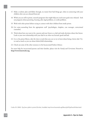 17. 	Make a realistic plan and follow through, no matter how bad things get, when re-connecting with your
           children after you are released from jail.

      18. 	While you are still in prison, research programs that might help you reach your goals once released. Seek
           out programs about parenting, housing, jobs, legal problems, or credit problems.

      19. 	Work with other prison fathers trying to connect with their children from inside prison.

      20. Get some	counseling from the appropriate staﬀ (psychologist, chaplain, case manager, correctional
          counselor).

      21. Think about how you want to be a parent and your future as a dad and make decisions about that future.
          Look at your own relationship with your dad to see what was learned, good and bad.

      22. Go to the prison library, take the time to read what you can to try to learn about being a better dad.	Try
          to read as much as you can about father/child relationships.

      23. Check out some of the other resources in the Incarcerated Fathers Library.


      For more help for incarcerated parents and their families, please visit the Family and Corrections Network at 

      http://www.fcnetwork.org.




      Carlin, M. (2002). Tips from a father in prison [On-line]. Available: http://www.fcnetwork.org/library/p10TipsFromAFather.html.




116                                                                                                 Appendix E—Tips for Dads
 