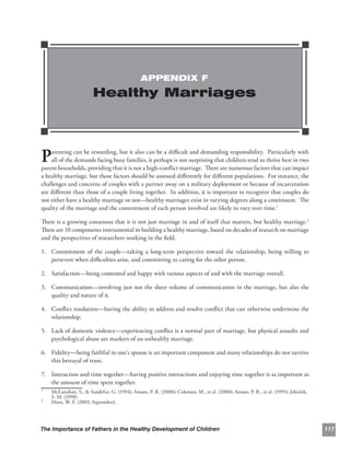 APPENDIX F

                        Healthy Marriages




P   arenting can be rewarding, but it also can be a diﬃcult and demanding responsibility. Particularly with
    all of the demands facing busy families, it perhaps is not surprising that children tend to thrive best in two
parent households, providing that it is not a high-conﬂict marriage. There are numerous factors that can impact
a healthy marriage, but those factors should be assessed diﬀerently for diﬀerent populations. For instance, the
challenges and concerns of couples with a partner away on a military deployment or because of incarceration
are diﬀerent than those of a couple living together. In addition, it is important to recognize that couples do
not either have a healthy marriage or not—healthy marriages exist in varying degrees along a continuum. The
quality of the marriage and the contentment of each person involved are likely to vary over time.1

There is a growing consensus that it is not just marriage in and of itself that matters, but healthy marriage.2
There are 10 components instrumental in building a healthy marriage, based on decades of research on marriage
and the perspectives of researchers working in the ﬁeld.

1.	 Commitment of the couple—taking a long-term perspective toward the relationship, being willing to
    persevere when diﬃculties arise, and committing to caring for the other person.

2.	 Satisfaction—being contented and happy with various aspects of and with the marriage overall.

3.	 Communication—involving just not the sheer volume of communication in the marriage, but also the
    quality and nature of it.

4. Conﬂict resolution—having the ability to address and resolve conﬂict that can otherwise undermine the
   	
   relationship.

5.	 Lack of domestic violence—experiencing conﬂict is a normal part of marriage, but physical assaults and
    psychological abuse are markers of an unhealthy marriage.

6.	 Fidelity—being faithful to one’s spouse is an important component and many relationships do not survive
    this betrayal of trust.

7.	 Interaction and time together—having positive interactions and enjoying time together is as important as
    the amount of time spent together.
1
    McLanahan, S., & Sandefur, G. (1994); Amato, P. R. (2000); Coleman, M., et al. (2000); Amato, P. R., et al. (1995); Jekielek,
    S. M. (1998).
2
    Horn, W. F. (2003, September).




The Importance of Fathers in the Healthy Development of Children                                                                    117
 
