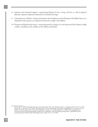 8. 	 Intimacy and emotional support—experiencing feelings of trust, caring, and love, as well as physical
           aﬀection, represent important dimensions of a healthy marriage.

      9.	 Commitment to children—being committed to the development and well-being of all children born to or
          adopted by either spouse is an important element for couples with children.

      10.	 Duration and legal marital status—remaining married, as long as it is not characterized by violence or high
           conﬂict, contributes to the stability of the children and family.3




      3
          Straus, M. A. (1992). Sociological research and social policy: The case of family violence. Sociological Forum, 7(2), 211–238;
          Straus, M. A., & Gelles, R. J. (1990). Physical violence in American families: Risk factors and adaptations to violence in 8,145
          families. New Brunswick, NJ: Transaction Publishers; Smock, P. J., & Manning, W. D. (2003). The conceptualization
          and measurement of relationship quality: Insights from a qualitative study of cohabiting young adults. Unpublished memo
          commissioned by Child Trends. Washington, DC; Amato, P. R., et al. (1995).




118                                                                                                     Appendix E—Tips for Dads
 