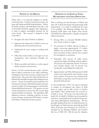 PURPOSE OF THE MANUAL                           OVERVIEW OF THE SCOPE OF CHILD

                                                                  MALTREATMENT AND CHILD PROTECTION

    Today, there is an increased emphasis on family-
    centered practice. Family-centered practice does not        Prior to delving into the discussion of fathers and
    mean only mother-and-child-centered practice.1 Rather,      their role in both preventing and perpetrating child
    all family members and individuals who play a role          maltreatment, it is useful to understand the scope
    in the family should be engaged, when appropriate,          of the problem. The following ﬁndings from the
    in order to support meaningful outcomes for the             National Child Abuse and Neglect Data System
    entire family. This manual is designed to help              (NCANDS) for 2003 provide a snapshot of reported
    caseworkers:                                                child victimization:
    •	 Recognize the value of fathers to children;              •	 During 2003, an estimated 906,000 children
                                                                    were victims of abuse or neglect.
    •	 Appreciate the importance of fathers to the case
        planning and service provision process;                 •	 An estimated 2.9 million referrals of abuse or
                                                                    neglect concerning approximately 5.5 million
    •	 Understand the issues unique to working with                 children were received by CPS agencies. More
        fathers;
                                                                    than two-thirds of those referrals were accepted
    •	 Eﬀectively involve fathers in all aspects of case            for investigation or assessment.
        management, from assessment through case
                                                                •	 Nationally, 60.9 percent of child victims
        closure;
                                                                    experienced neglect (including medical neglect),
    •	 Work successfully with fathers in a wide range of            18.9 percent were physically abused, 9.9 percent
        family situations and structures.                           were sexually abused, and 4.9 percent were
                                                                    emotionally or psychologically maltreated.
    Section I of this manual discusses what is known
    about a father’s connection to his child’s well-being,      •	 Approximately two-ﬁfths (40.8 percent) of child
    including his role in the occurrence and prevention of          victims were maltreated by their mothers acting
    maltreatment. The section also relates the literature on        alone; another 18.8 percent were maltreated by
    fatherhood to the diﬀerent stages of the child protection       their fathers acting alone; and 16.9 percent were
    process. Section II provides practical guidance for             abused by both parents.2
    starting and running a fatherhood program, presents
                                                                In most jurisdictions, CPS is the agency mandated
    various examples of existing programs, and describes
                                                                to conduct an investigation into reports of child
    Federal fatherhood initiatives. CPS agencies can also
                                                                abuse or neglect and to oﬀer services to families
    use this information to ensure that they are providing
                                                                and children where maltreatment has occurred or
    a father-friendly environment. The appendices oﬀer
                                                                is likely to occur. Of course, any intervention into
    additional resources, including a glossary of terms,
                                                                family life on behalf of children must be guided by
    resource listings, and tips that CPS workers can share
                                                                State laws, sound professional standards for practice,
    with fathers to help them be better parents.
                                                                and strong philosophical underpinnings. The key
                                                                principles guiding State laws on child protection are
                                                                based largely on Federal statutes, primarily the Child
                                                                Abuse Prevention and Treatment Act (CAPTA) as
                                                                amended by the Keeping Children and Families
                                                                Safe Act of 2003 (P.L. 108-36) and the Adoption



6                                                                                           Purpose and Overview
 