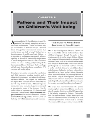 CHAPTER 2

         Fathers and Their Impact
          on Children’s Well-being



A     noted sociologist, Dr. David Popenoe, is one of the
      pioneers of the relatively young ﬁeld of research
into fathers and fatherhood. “Fathers are far more than
                                                                 THE IMPACT OF THE MOTHER-FATHER

                                                                 RELATIONSHIP ON CHILD OUTCOMES

just ‘second adults’ in the home,” he says. “Involved
fathers bring positive beneﬁts to their children that       One of the most important inﬂuences a father can
no other person is as likely to bring.”6 Fathers have a     have on his child is indirect—fathers inﬂuence their
direct impact on the well-being of their children. It       children in large part through the quality of their
is important for professionals working with fathers—        relationship with the mother of their children. A father
especially in the diﬃcult, emotionally charged arena        who has a good relationship with the mother of their
in which child protective services (CPS) caseworkers        children is more likely to be involved and to spend
operate—to have a working understanding of the              time with their children and to have children who are
literature that addresses this impact. Such knowledge       psychologically and emotionally healthier. Similarly,
will help make the case for why the most eﬀective CPS       a mother who feels aﬃrmed by her children’s father
case plans will involve fathers.                            and who enjoys the beneﬁts of a happy relationship is
This chapter lays out the connection between fathers        more likely to be a better mother. Indeed, the quality
and child outcomes, including cognitive ability,            of the relationship aﬀects the parenting behavior of
educational achievement, psychological well-being,          both parents. They are more responsive, aﬀectionate,
and social behavior. The chapter also underscores           and conﬁdent with their infants; more self-controlled
the impact of the father and mother’s relationship on       in dealing with deﬁant toddlers; and better conﬁdants
the well-being of their children. While serving as an       for teenagers seeking advice and emotional support.7
introduction to the issues, this chapter is not intended    One of the most important beneﬁts of a positive
as an exhaustive review of the literature. For the          relationship between mother and father, and a beneﬁt
reader wishing to learn more, the U.S. Department of        directly related to the objectives of the CPS caseworker,
Health and Human Services (http://fatherhood.hhs.           is the behavior it models for children. Fathers who
gov/index.shtml), the National Fatherhood Initiative        treat the mothers of their children with respect and
(www.fatherhood.org), and the National Center for           deal with conﬂict within the relationship in an adult
Fathering (www.fathers.com) are valuable resources.         and appropriate manner are more likely to have boys
                                                            who understand how they are to treat women and who




The Importance of Fathers in the Healthy Development of Children                                                        11
 