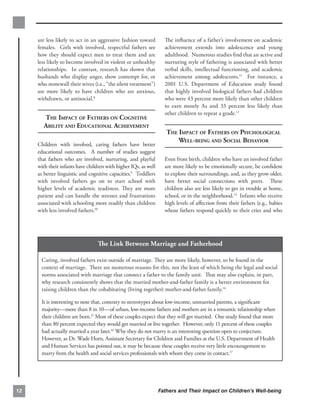are less likely to act in an aggressive fashion toward        The inﬂuence of a father’s involvement on academic
     females. Girls with involved, respectful fathers see          achievement extends into adolescence and young
     how they should expect men to treat them and are              adulthood. Numerous studies ﬁnd that an active and
     less likely to become involved in violent or unhealthy        nurturing style of fathering is associated with better
     relationships. In contrast, research has shown that           verbal skills, intellectual functioning, and academic
     husbands who display anger, show contempt for, or             achievement among adolescents.11 For instance, a
     who stonewall their wives (i.e., “the silent treatment”)      2001 U.S. Department of Education study found
     are more likely to have children who are anxious,             that highly involved biological fathers had children
     withdrawn, or antisocial.8                                    who were 43 percent more likely than other children
                                                                   to earn mostly As and 33 percent less likely than
                                                                   other children to repeat a grade.12
       THE IMPACT OF FATHERS ON COGNITIVE

       ABILITY AND EDUCATIONAL ACHIEVEMENT

                                                                    THE IMPACT OF FATHERS ON PSYCHOLOGICAL

                                                                        WELL-BEING AND SOCIAL BEHAVIOR

     Children with involved, caring fathers have better
     educational outcomes. A number of studies suggest
     that fathers who are involved, nurturing, and playful         Even from birth, children who have an involved father
     with their infants have children with higher IQs, as well     are more likely to be emotionally secure, be conﬁdent
     as better linguistic and cognitive capacities.9 Toddlers      to explore their surroundings, and, as they grow older,
     with involved fathers go on to start school with              have better social connections with peers. These
     higher levels of academic readiness. They are more            children also are less likely to get in trouble at home,
     patient and can handle the stresses and frustrations          school, or in the neighborhood.13 Infants who receive
     associated with schooling more readily than children          high levels of aﬀection from their fathers (e.g., babies
     with less involved fathers.10                                 whose fathers respond quickly to their cries and who




                                  The Link Between Marriage and Fatherhood

      Caring, involved fathers exist outside of marriage. They are more likely, however, to be found in the
      context of marriage. There are numerous reasons for this, not the least of which being the legal and social
      norms associated with marriage that connect a father to the family unit. That may also explain, in part,
      why research consistently shows that the married mother-and-father family is a better environment for
      raising children than the cohabitating (living together) mother-and-father family.14

      It is interesting to note that, contrary to stereotypes about low-income, unmarried parents, a signiﬁcant
      majority—more than 8 in 10—of urban, low-income fathers and mothers are in a romantic relationship when
      their children are born.15 Most of these couples expect that they will get married. One study found that more
      than 80 percent expected they would get married or live together. However, only 11 percent of these couples
      had actually married a year later.16 Why they do not marry is an interesting question open to conjecture.
      However, as Dr. Wade Horn, Assistant Secretary for Children and Families at the U.S. Department of Health
      and Human Services has pointed out, it may be because these couples receive very little encouragement to
      marry from the health and social services professionals with whom they come in contact.17




12                                                               Fathers and Their Impact on Children’s Well-being
 