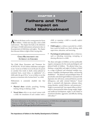 CHAPTER 3

                       Fathers and Their
                            Impact on
                       Child Maltreatment


A    father in the home can be a strong protective factor
     for children. A father also may play a role in child
maltreatment. This chapter ﬁrst looks at the deﬁnition
                                                                   child, or exposing a child to sexually explicit
                                                                   material or conduct.

and impact of child maltreatment and presents data on
                                                               •	 Child neglect is a failure to provide for a child’s
                                                                   basic needs for health care, food, clothing, adult
the perpetrators of child abuse and neglect. The chapter
                                                                   supervision, education, and nurturing.
then discusses fathers in light of their varying roles.
                                                               •	 Psychological maltreatment refers to behavior,
           CHILD MALTREATMENT AND
                                 such as ridiculing, terrorizing, corrupting, or
                                                                   denying aﬀection to a child.
            ITS IMPACT ON CHILDREN

                                                               The abuse and neglect of children can have profoundly
The Child Abuse Prevention and Treatment Act                   negative consequences for the social, psychological, and
(CAPTA) (P.L. 93-247) deﬁnes child abuse and neglect           physical health of children. The physical abuse (e.g.,
as any “recent act or failure to act on the part of a parent   shaking a crying baby) and neglect of infants is linked
or caretaker that results in death, serious physical or        to a range of physical and emotional maladies (e.g.,
emotional harm, sexual abuse, or exploitation” of a            seizures, irritability, developmental delays, and learning
child under the age of 18 or, “an act or failure to act that   disabilities).25 The physical and psychological abuse of
presents an imminent risk of serious harm” to a child.         preschoolers and school-aged children is associated with
                                                               depression, low self-esteem, antisocial behavior, juvenile
Maltreatment is commonly classiﬁed into four                   delinquency, and adult criminal behavior.26 Sexual
categories:                                                    abuse is associated with depression, substance abuse,
                                                               eating disorders, suicidal behavior, and promiscuity.27
• Physical abuse includes punching, beating,                   Neglect is associated with “non-organic failure to thrive,”
    kicking, biting or shaking a child.                        which is characterized by below-average weight, height,
•	 Sexual abuse refers to any sexual contact with              and intellectual development; neglect is also linked to
    a child, the simulation of such conduct with a             attachment disorders, aggression, and diﬃculty dealing
                                                               with others.28


  For more information on the deﬁnition and consequences of child abuse and neglect, see A Coordinated
  Response to Child Abuse and Neglect: The Foundation for Practice at
  http://nccanch.acf.hhs.gov/profess/tools/usermanual.cfm.




The Importance of Fathers in the Healthy Development of Children                                                             15
 