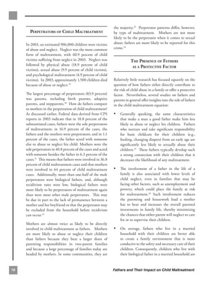 the majority.33 Perpetrator patterns diﬀer, however,
       PERPETRATORS OF CHILD MALTREATMENT                       by type of maltreatment. Mothers are not more
                                                                likely to be the perpetrator when it comes to sexual
     In 2003, an estimated 906,000 children were victims        abuse; fathers are more likely to be reported for this
     of abuse and neglect. Neglect was the most common          crime.34
     form of maltreatment, with 60.9 percent of child
     victims suﬀering from neglect in 2003. Neglect was                    THE PRESENCE OF FATHERS

     followed by physical abuse (18.9 percent of child
                                                                            AS A PROTECTIVE FACTOR

     victims), sexual abuse (9.9 percent of child victims),
     and psychological maltreatment (4.9 percent of child
     victims). In 2003, approximately 1,500 children died       Relatively little research has focused squarely on the
     because of abuse or neglect.29                             question of how fathers either directly contribute to
                                                                the risk of child abuse in a family or oﬀer a protective
     The largest percentage of perpetrators (83.9 percent)      factor. Nevertheless, several studies on fathers and
     was parents, including birth parents, adoptive             parents in general oﬀer insights into the role of fathers
     parents, and stepparents.30 How do fathers compare         in the child maltreatment equation:
     to mothers in the perpetration of child maltreatment?
     As discussed earlier, Federal data derived from CPS        •	 Generally speaking, the same characteristics
     reports in 2003 indicate that in 18.8 percent of the           that make a man a good father make him less
     substantiated cases, fathers were the sole perpetrators        likely to abuse or neglect his children. Fathers
     of maltreatment; in 16.9 percent of the cases, the             who nurture and take signiﬁcant responsibility
     fathers and the mothers were perpetrators; and in 1.1          for basic childcare for their children (e.g.,
     percent of the cases, the father acted with someone            feeding, changing diapers) from an early age are
     else to abuse or neglect his child. Mothers were the           signiﬁcantly less likely to sexually abuse their
     sole perpetrators in 40.8 percent of the cases and acted       children.35 These fathers typically develop such
     with someone besides the father in 6.3 percent of the          a strong connection with their children that it
     cases.31 This means that fathers were involved in 36.8         decreases the likelihood of any maltreatment.
     percent of child maltreatment cases and that mothers
     were involved in 64 percent of child maltreatment          •	 The involvement of a father in the life of a
     cases. Additionally, more than one-half of the male            family is also associated with lower levels of
     perpetrators were biological fathers, and, although            child neglect, even in families that may be
     recidivism rates were low, biological fathers were             facing other factors, such as unemployment and
     more likely to be perpetrators of maltreatment again           poverty, which could place the family at risk
     than were most other male perpetrators. This may               for maltreatment.36 Such involvement reduces
     be due in part to the lack of permanence between a             the parenting and housework load a mother
     mother and her boyfriend or that the perpetrator may           has to bear and increases the overall parental
     be excluded from the household before recidivism               investments in family life, thereby minimizing
     can occur.32                                                   the chances that either parent will neglect to care
                                                                    for or to supervise their children.
     Mothers are almost twice as likely to be directly
     involved in child maltreatment as fathers. Mothers         •	 On average, fathers who live in a married
     are more likely to abuse or neglect their children             household with their children are better able
     than fathers because they bear a larger share of               to create a family environment that is more
     parenting responsibilities in two-parent families              conducive to the safety and necessary care of their
     and because a large percentage of families today are           children. Consequently, children who live with
     headed by mothers. In some communities, they are               their biological father in a married household are


16                                                              Fathers and Their Impact on Child Maltreatment
 