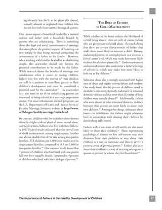 signiﬁcantly less likely to be physically abused,
    sexually abused, or neglected than children who                      THE ROLE OF FATHERS
    do not live with their married biological parents.                 IN CHILD MALTREATMENT

One cannot equate a household headed by a married
                                                           While a father in the home reduces the likelihood of
mother and father with a household headed by
                                                           a child being abused, there are still, of course, fathers
parents who are cohabitating. There is something
                                                           who are perpetrators of child abuse. Research shows
about the legal and social commitments of marriage
                                                           that there are certain characteristics of fathers that
that strengthens the positive impacts of fathering—it
                                                           make them more likely to mistreat a child. Poverty,
may simply be that being married strengthens the
                                                           underemployment, or unemployment can increase a
commitment of a father to his family. However,
                                                           father’s stress level, which may make him more likely
when working with families headed by a cohabitating
                                                           to abuse his children physically.40 Underemployment
couple, the caseworker should not dismiss the
                                                           and unemployment also undermine a father’s feelings
potential contributions to be made by the father.
                                                           of self-worth, which may make him more likely to
While research shows the beneﬁts of marriage over
                                                           lash out at his children.41
cohabitation when it comes to raising children,
fathers who live with the mother of their children         Substance abuse also is strongly associated with higher
are still in a position to contribute greatly to their     rates of abuse and neglect among fathers and mothers.
children’s development and must be considered a            One study found that 66 percent of children raised in
potential asset by the caseworker.37 The caseworker        alcoholic homes were physically maltreated or witnessed
may also want to see if the cohabitating parents are       domestic violence and that more than 25 percent of these
interested in being referred to a marriage preparation     children were sexually abused.42 Additionally, fathers
course. For more information on such programs, see         who were abused or who witnessed domestic violence
the U.S. Department of Health and Human Services’          between their parents are more likely to abuse their
Healthy Marriage Initiative website at http://www.         own children.43 Among other things, substance abuse
acf.hhs.gov/healthymarriage/index.html.                    lowers the inhibitions that fathers might otherwise
                                                           have in connection with abusing their children by
By contrast, children who live in father-absent homes
                                                           diminishing self-control.
often face higher risks of physical abuse, sexual abuse,
and neglect than children who live with their fathers.     Fathers with a low sense of self-worth are also more
A 1997 Federal study indicated that the overall rate       likely to abuse their children.44 Those experiencing
of child maltreatment among single-parent families         psychological distress or low self-esteem may seek
was almost double that of the rate among two-parent        diversion from their problems or may abuse their
families: 27.4 children per 1,000 were maltreated in       children as a way to dominate and thus to derive a
single-parent families, compared to 15.5 per 1,000 in      perverse sense of personal power.45 Fathers also may
two-parent families.38 One national study found that       abuse their children as a way of exacting revenge on a
7 percent of children who had lived with one parent        spouse or partner by whom they feel humiliated.46
had ever been sexually abused, compared to 4 percent
of children who lived with both biological parents.39




The Importance of Fathers in the Healthy Development of Children                                                       17
 