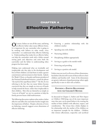 CHAPTER 4

                      Effective Fathering



O      f course, fathers are not all the same, and being
       an eﬀective father takes many diﬀerent forms.
It is important for any caseworker who is going to
                                                           • Fostering a positive relationship with the 

                                                               children’s mother

be working with fathers—in other words, every              • Spending time with children
caseworker—to understand what eﬀective fathering
                                                           • Nurturing children
is. Understanding what makes for an eﬀective father
can help the caseworker work with a father around          • Disciplining children appropriately
setting goals and objectives and assist both the
caseworker and the father in understanding when            • Serving as a guide to the outside world
progress has been made.
                                                           • Protecting and providing
Helping men understand what an invaluable and
irreplaceable role they play in the development and
                                                           • Serving as a positive role model.
lives of their children can lead them to make a greater    Fathers may not excel in all seven of these dimensions,
commitment and investment in their family. Indeed,         but fathers who do well in most of them will serve their
Dr. Wade F. Horn, co-founder and former president of       children and families well. Some of the dimensions
the National Fatherhood Initiative, coined the phrase      are generic indicators of good parenting; others apply
“the myth of the superﬂuous father.”47 By this, he was     speciﬁcally to men in their role as fathers.
referring to the fact that too many fathers become
convinced that they are simply an extra set of hands
to help around the house, rather than irreplaceable to          FOSTERING A POSITIVE RELATIONSHIP

their children. Men who see themselves as simply an               WITH THE CHILDREN’S MOTHER

“extra set of hands” are not in a position to help the
family prevent future child maltreatment.
                                                           As discussed in Chapter 2, Fathers and Their Impact
The following discussion explores what makes a father      on Children’s Well-being, one of the most important
eﬀective and oﬀers the caseworker further insight into     ways that men can be good fathers is by treating the
the importance of fathers. Despite a diversity of views    mother of their children with aﬀection, respect, and
on fathering, research suggests seven dimensions of        consideration. The virtues that a father displays in
eﬀective fathering:                                        his relationship with the mother of his children set
                                                           an important example for the children. Children
                                                           who witness aﬀectionate, respectful, and sacriﬁcial




The Importance of Fathers in the Healthy Development of Children                                                      19
 