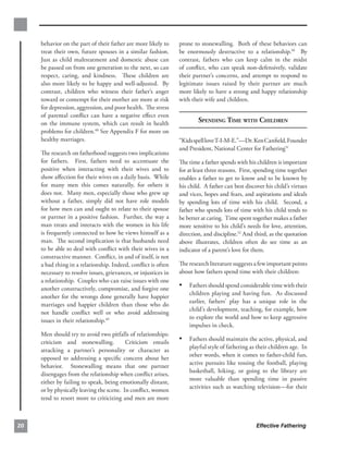 behavior on the part of their father are more likely to     prone to stonewalling. Both of these behaviors can
     treat their own, future spouses in a similar fashion.       be enormously destructive to a relationship.50 By
     Just as child maltreatment and domestic abuse can           contrast, fathers who can keep calm in the midst
     be passed on from one generation to the next, so can        of conﬂict, who can speak non-defensively, validate
     respect, caring, and kindness. These children are           their partner’s concerns, and attempt to respond to
     also more likely to be happy and well-adjusted. By          legitimate issues raised by their partner are much
     contrast, children who witness their father’s anger         more likely to have a strong and happy relationship
     toward or contempt for their mother are more at risk        with their wife and children.
     for depression, aggression, and poor health. The stress
     of parental conﬂict can have a negative eﬀect even
     on the immune system, which can result in health                    SPENDING TIME WITH CHILDREN
     problems for children.48 See Appendix F for more on
     healthy marriages.                                          “Kids spell love T-I-M-E.”—Dr. Ken Canﬁeld,Founder
                                                                 and President, National Center for Fathering51
     The research on fatherhood suggests two implications
     for fathers. First, fathers need to accentuate the          The time a father spends with his children is important
     positive when interacting with their wives and to           for at least three reasons. First, spending time together
     show aﬀection for their wives on a daily basis. While       enables a father to get to know and to be known by
     for many men this comes naturally, for others it            his child. A father can best discover his child’s virtues
     does not. Many men, especially those who grew up            and vices, hopes and fears, and aspirations and ideals
     without a father, simply did not have role models           by spending lots of time with his child. Second, a
     for how men can and ought to relate to their spouse         father who spends lots of time with his child tends to
     or partner in a positive fashion. Further, the way a        be better at caring. Time spent together makes a father
     man treats and interacts with the women in his life         more sensitive to his child’s needs for love, attention,
     is frequently connected to how he views himself as a        direction, and discipline.52 And third, as the quotation
     man. The second implication is that husbands need           above illustrates, children often do see time as an
     to be able to deal with conﬂict with their wives in a       indicator of a parent’s love for them.
     constructive manner. Conﬂict, in and of itself, is not
     a bad thing in a relationship. Indeed, conﬂict is often     The research literature suggests a few important points
     necessary to resolve issues, grievances, or injustices in   about how fathers spend time with their children:
     a relationship. Couples who can raise issues with one
     another constructively, compromise, and forgive one
                                                                 •	 Fathers should spend considerable time with their
                                                                     children playing and having fun. As discussed
     another for the wrongs done generally have happier
                                                                     earlier, fathers’ play has a unique role in the
     marriages and happier children than those who do
                                                                     child’s development, teaching, for example, how
     not handle conﬂict well or who avoid addressing
                                                                     to explore the world and how to keep aggressive
     issues in their relationship.49
                                                                     impulses in check.
     Men should try to avoid two pitfalls of relationships:
     criticism and stonewalling.          Criticism entails
                                                                 •	 Fathers should maintain the active, physical, and
                                                                     playful style of fathering as their children age. In
     attacking a partner’s personality or character as
                                                                     other words, when it comes to father-child fun,
     opposed to addressing a speciﬁc concern about her
                                                                     active pursuits like tossing the football, playing
     behavior. Stonewalling means that one partner
                                                                     basketball, hiking, or going to the library are
     disengages from the relationship when conﬂict arises,
                                                                     more valuable than spending time in passive
     either by failing to speak, being emotionally distant,
                                                                     activities such as watching television—for their
     or by physically leaving the scene. In conﬂict, women
     tend to resort more to criticizing and men are more



20                                                                                                 Effective Fathering
 