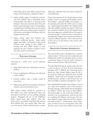 relationship and for their child’s emotional well­     adolescents, especially when they achieve signiﬁcant
    being, social development, and physical ﬁtness.        accomplishments.

•	 Fathers should engage in productive activities          Fathers’ nurturing may be less openly expressive than
    with their children such as household chores,          mothers’. In fact, one unique way that fathers nurture
    washing dishes after dinner, or cleaning up the        their children—especially toddlers and teenagers—is
    backyard. Research consistently shows that such        by remaining calm when the child is upset or acting
    shared activities promote a sense of responsibility    out. Studies suggest that fathers who respond calmly
    and signiﬁcance in children that is, in turn, linked   when their children misbehave, get upset, or otherwise
    to greater self-esteem, academic and occupational      lose control have children who are more popular, boys
    achievement, psychological well-being, and civic       who are less aggressive, and girls who are less negative
    engagement later in life.                              with their friends.54 Fathers exercise a critical role in
                                                           providing their children with a mental map of how to
•	 Fathers should spend time fostering their               respond to diﬃcult situations. This is why they have
    children’s intellectual growth. Some studies           to learn the art of self-control as they interact with
    suggest that fathers’ involvement in educational       their children.
    activities—from reading to their children to
    meeting with their child’s teacher—is more
    important for their children’s academic success           DISCIPLINING CHILDREN APPROPRIATELY
    than their mother’s involvement.53
                                                           The role that fathers play as disciplinarians cannot be
                NURTURING CHILDREN                         underestimated. The way this role is understood and
                                                           implemented within the individual family can have
                                                           an enormous impact on how the family responds to
Nurturing by a father serves several important             eﬀorts to prevent further child maltreatment.
purposes:
                                                           One advantage of having two parents rather than one
•	 Helps fathers build close relationships with their      is that two parents can share the load of parenting.
    children.                                              Discipline often is diﬃcult and frustrating; hence,
                                                           fathers can make raising children easier for all in
•	 Fosters psychological well-being and self-worth
                                                           the family by taking up a substantial share of child
    in their children.
                                                           discipline. Fathers seem to be uniquely successful in
•	 Provides children with a healthy model of               disciplining boys, perhaps in part because boys are
    masculinity.                                           often more likely to respond to discipline by a man.55

•	 Helps protect girls from prematurely seeking the        How should fathers discipline their children? First of
    romantic and sexual attention of men.                  all, a father must maintain control of his emotions,
                                                           his body language, and his hands when he disciplines
With infants, fathers should be responsive to              his children. Fathers who scream at their children,
their babies’ cries, hold and hug them often, and          who pound tables, or who strike their children are
participate in their basic care (e.g., feeding, changing   destined to fail as disciplinarians, both because they
diapers). Throughout the rest of early childhood,          are modeling bad behavior and because they lose
fathers should praise their children when they             their children’s respect when they let their emotions
behave well or accomplish something, hug and kiss          take hold of them.56 Unfortunately, many fathers
their children often, and comfort them when they           resort to these tactics out of frustration when they
are sad or scared. Fathers should continue to praise       feel they cannot control their children, because they



The Importance of Fathers in the Healthy Development of Children                                                       21
 