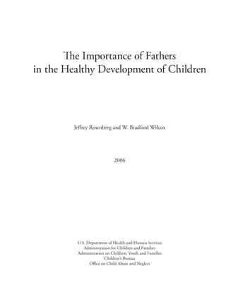 The Importance of Fathers 

in the Healthy Development of Children





         Jeﬀrey Rosenberg and W. Bradford Wilcox




                              2006




          U.S. Department of Health and Human Services

             Administration for Children and Families

          Administration on Children, Youth and Families

                        Children’s Bureau

                Oﬃce on Child Abuse and Neglect

 
