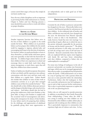 cannot control their anger, or because they simply do       act independently and to make good use of their
     not know another way.                                       independence.

     Since the way a father disciplines can be so important
     to preventing further child maltreatment in a family,                 PROTECTING AND PROVIDING
     Chapter 6, Fathers and Case Planning, presents a
     more detailed discussion on how to work with fathers
                                                                 Certainly the role of father as protector and provider
     on proper discipline.
                                                                 has changed over the years. Historically, fathers were
                                                                 viewed as chief ﬁnancial provider for and protector of
                    SERVING AS A GUIDE
                          their children. As the traditional roles of mother and
                  TO THE OUTSIDE WORLD
                          father, and likewise man and wife, have changed over
                                                                 the years, the distinctions have blurred, especially
                                                                 when it comes to who is the breadwinner. One
     Another important function that fathers serve in            study, however, found that men view marriage “as a
     the lives of their children is as guides to the world       partnership of equals, albeit one in which the man is
     outside the home. When children are in preschool,           the partner ultimately responsible for the provision
     fathers can best prepare their children for the outside     of income and the family’s protection.”58 The ability
     world by engaging in vigorous, physical play and            to provide and protect is still, today, very much tied
     encouraging small steps in the direction of autonomy.       up with the average man’s sense of self and sense of
     For instance, fathers can push preschoolers to learn to     manhood. Research consistently shows that fathers
     dress themselves, to shake hands with house guests,         who are employed full-time express more happiness
     and, more generally, to deal with the frustrations of       with family life and have better relationships
     daily life. As children begin school, fathers can tell      with their children, compared to fathers who are
     their children of their own experiences in school and       underemployed or unemployed.59
     encourage them to study hard, teach them about
     money management, or teach them a sport that will           For many men, feelings of inadequacy in the role of
     help their children learn about teamwork.                   protector and provider can translate into frustration
                                                                 and anger, which may not be managed appropriately.
     Fathers of adolescents should incorporate discussions       Men who are under- or unemployed may feel powerless
     of their core beliefs and life experiences into ordinary    within the family. Child maltreatment can at times
     conversations with their teens and have meals with          be a way of “getting even” with a partner whom the
     their children on a regular basis. Fathers should           man sees as more powerful within the relationship.
     also include their children in some of their work or        Furthermore, fathers who feel inadequate in their
     community activities so as to give their teenaged           role as provider and protector may feel inadequate to
     children a taste of their lives outside the home.57 They    step in and to help to prevent further maltreatment.
     also should talk to their children about peer pressure      This is why it is particularly important to explore this
     and the dangers of alcohol, drugs, early sexual activity,   role in the case planning process.
     and violence. And fathers should take the lead in
     giving their adolescents a little more freedom as they      Fathers also are still expected to provide protection
     grow older, so long as this freedom is coupled with         in addition to providing for their family ﬁnancially.
     the occasional word of encouragement and advice,            From child-prooﬁng a home when the child is
     along with consequences for abuses of that freedom.         very young to making sure their children are not
     In sum, fathers need to be preparing their children         threatened by other children or adults, fathers play an
     for the challenges and opportunities of adulthood           important role in making sure their children are safe.
     by gradually giving them more opportunities to              This is particularly important in communities that
                                                                 experience high rates of violence and crime. In fact,



22                                                                                                Effective Fathering
 