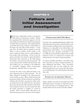 CHAPTER 5

                           Fathers and
                       Initial Assessment
                        and Investigation


F   athers have, traditionally, not been as involved in
    child welfare case planning as mothers. Worker
bias regarding father involvement appears to be the
                                                                UNDERSTANDING ONE’S OWN BIASES

most widely researched barrier to fathers’ participation   Everyone’s views regarding fatherhood are likely to be
in child welfare case planning. One study found that       colored by their own experience with their fathers, and,
caseworkers did not pay attention to birth fathers to      with caseworkers, perhaps by their clinical experience.
the degree that they did to birth mothers.64 At the        Simply put, it is impossible to be without biases and
same time, the fathers did not respond to outreach         preconceptions about fathers. For any professional
eﬀorts as well as mothers, which testiﬁes to the           working with men, especially caseworkers in the
need to approach fathers with an understanding of          very diﬃcult and emotionally charged realm of child
their unique needs and feelings. At least in this one      protective services, it is important to recognize and
study, caseworkers were found to require that fathers      understand one’s own biases and preconceptions.
demonstrate their connection to the child whereas
the mothers’ connection was taken for granted. 65 Of       To work successfully with fathers, caseworkers must
course, characteristics of fathers who do not live with    know what their own biases and preconceptions are
their children also can contribute to the diﬃculties       about fatherhood and fathers. Once caseworkers
in successfully engaging fathers—incarceration,            understand these, they can more readily do a self-
homelessness, substance abuse, to name a few.              check throughout the case to ensure that these biases
                                                           are not aﬀecting their view of the families with whom
Certainly the safety of the child and family is the        they work.
most important goal of child protection. Not all
fathers should be included in the child protective
services (CPS) case plan. When a father has been the           FATHERS AND THE ASSESSMENT PROCESS
perpetrator of abuse, and the conclusion is reached that
working with the father can promote neither safety
                                                           Fathers, whether or not they are the perpetrator of the
nor permanence for the child, then the caseworker’s
                                                           child maltreatment, must play an important part in
focus must remain with other members of the family.
                                                           the initial assessment or investigation process. This
This conclusion, however, must be reached only after
                                                           includes fathers who do not live with their children.
the family assessment is complete—it cannot be
assumed. How to involve fathers eﬀectively in the
initial assessment process is the focus of this chapter.




The Importance of Fathers in the Healthy Development of Children                                                      25
 