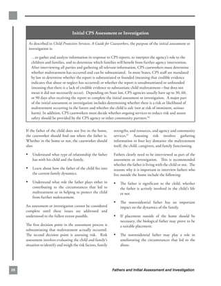 Initial CPS Assessment or Investigation

      As described in Child Protective Services: A Guide for Caseworkers, the purpose of the initial assessment or
      investigation is:

        …to gather and analyze information in response to CPS reports, to interpret the agency’s role to the
        children and families, and to determine which families will beneﬁt from further agency intervention.
        After interviewing all parties and gathering all relevant information, CPS caseworkers must determine
        whether maltreatment has occurred and can be substantiated. In most States, CPS staﬀ are mandated
        by law to determine whether the report is substantiated or founded (meaning that credible evidence
        indicates that abuse or neglect has occurred) or whether the report is unsubstantiated or unfounded
        (meaning that there is a lack of credible evidence to substantiate child maltreatment—but does not
        mean it did not necessarily occur). Depending on State law, CPS agencies usually have up to 30, 60,
        or 90 days after receiving the report to complete the initial assessment or investigation. A major part
        of the initial assessment or investigation includes determining whether there is a risk or likelihood of
        maltreatment occurring in the future and whether the child is safe (not at risk of imminent, serious
        harm). In addition, CPS caseworkers must decide whether ongoing services to reduce risk and assure
        safety should be provided by the CPS agency or other community partners.66


     If the father of the child does not live in the home,      strengths, and resources, and agency and community
     the caseworker should ﬁnd out where the father is.         services.67 Assessing risk involves gathering
     Whether in the home or not, the caseworker should          information in four key domains: the maltreatment
     also:                                                      itself, the child, caregivers, and family functioning.

     •	 Understand what type of relationship the father         Fathers clearly need to be interviewed as part of the
         has with his child and the family.                     assessment or investigation. This is recommended
                                                                whether the father is living with the child or not. The
     •	 Learn about how the father of the child ﬁts into        reasons why it is important to interview fathers who
         the current family dynamics.                           live outside the home include the following:
     •	 Understand what role the father plays either in         •	 The father is signiﬁcant to the child, whether
         contributing to the circumstances that led to              the father is actively involved in the child’s life
         maltreatment or in helping to protect the child            or not.
         from further maltreatment.
                                                                •	 The nonresidential father has an important
     An assessment or investigation cannot be considered            impact on the dynamics of the family.
     complete until these issues are addressed and
     understood to the fullest extent possible.                 •	 If placement outside of the home should be
                                                                    necessary, the biological father may prove to be
     The ﬁrst decision point in the assessment process is           a suitable placement.
     substantiating that maltreatment actually occurred.
     The second decision point is assessing risk. Risk          •	 The nonresidential father may play a role in
     assessment involves evaluating the child and family’s          ameliorating the circumstances that led to the
     situation to identify and weigh the risk factors, family       abuse.




26                                                              Fathers and Initial Assessment and Investigation
 