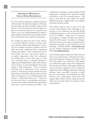 a professional may bring an understanding of child
               DETERMINING WHETHER TO                           maltreatment, combined with experience working
             INVOLVE OTHER PROFESSIONALS                        with fathers, to the CPS assessment process. Also
                                                                keep in mind that for many fathers, the outside
     If, as the assessment progresses, signiﬁcant questions     professional may be a religious leader at the religious
     still exist about the risks and strengths in the family,   institution the father attends.
     the caseworker may ﬁnd it valuable to utilize outside      CPS workers, however, may or may not be able
     referrals. Given the importance that the father can        to locate such programs easily, depending on the
     play in the assessment process, the caseworker may         resources in the community, but generally ﬁnding
     need to turn to an outside professional if unable to       a fatherhood program in a local community should
     gather suﬃcient information about the father and his       not be too diﬃcult. Today, there are numerous
     role in the dynamics that caused the maltreatment.         such programs, examples of which are presented in
     For example, for some men and in some cultures,            Section II of the manual. In addition to colleagues
     it is extremely diﬃcult to speak to a woman about          and to local social service experts, two good resources
     issues relating to family and to fatherhood. In such a     mentioned previously are the National Center for
     case, the caseworker may ﬁnd it valuable to have the       Fathering (1-800-593-DADS; www.fathers.com)
     father meet with a professional who is experienced         and the National Fatherhood Initiative (301-948­
     working with fathers. Such a professional may be           0599; www.fatherhood.org).
     found within the same social services agency or            The local child support enforcement oﬃces also may
     at another organization within the community.              prove to be a good resource. Obviously, they have a
     The challenge here is that, while today, in nearly         great deal of experience working with fathers. Many
     every community there is a program dedicated to            low-income fathers may still perceive child support
     supporting and helping fathers, many of the staﬀ may       as an enforcement agency rather than a helping tool.
     not be sensitive to and knowledgeable about issues         Over the past several years, child support oﬃces have
     related to child maltreatment. Prior to involving          strived to become a supportive service to fathers by
     staﬀ from such an organization in the assessment           helping them with challenges ranging from defeating
     process, it is important to inquire whether they have      substance abuse, successfully returning to family
     had experience with fathers who have been involved,        life after incarceration, and developing job skills.
     either as a perpetrator or a non-oﬀending adult in the     However, since misperceptions about local child
     family, in a child maltreatment case. If they have         support oﬃces remain common among low-income
     not, then ask if there is a psychologist, psychiatrist,    fathers, the caseworker needs to be sensitive to these
     or clinical social worker with whom the organization       misperceptions.
     works who is good at working with fathers. Such




28                                                              Fathers and Initial Assessment and Investigation
 
