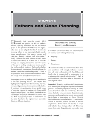 CHAPTER 6

      Fathers and Case Planning



H       istorically, child protective services (CPS)
        casework and policies, as well as academic
research, typically overlooked the role that fathers
                                                                      DEMONSTRATING EMPATHY, 

                                                                      RESPECT, AND GENUINENESS

played in the dynamics of child abuse and neglect,
other than as the alleged oﬀenders.68 Barriers to          Researchers have deﬁned three core conditions that
involving fathers in case planning included custody        are essential to the helping relationship:
issues, unemployment, child support payment and
collection, domestic violence, and incarceration.69        • Empathy
Heavy caseloads also made it harder to track down
a nonresidential father; it is often seen as easier to     • Respect
manage the ongoing interactions over the course
of the case by working with just one parent, usually
                                                           • Genuineness
the mother, and the children. Fathers often had to         “A caseworker’s ability to communicate these three
demonstrate their connection to the child, whereas the     core conditions will strongly inﬂuence whether
mothers’ connection was taken for granted.70 While it      they will build a relationship with the children and
may take extra eﬀort to involve a nonresidential father,   family that is characterized by cooperation or a
it is usually in the child’s best interest to do so.       relationship that is hostile and distrustful.”71 Each of
                                                           these conditions is discussed below in the context of
This chapter focuses on working directly with fathers
                                                           working with fathers.
in the case planning process. The chapter ﬁrst
highlights the importance of demonstrating empathy,        Empathy is the ability to perceive and communicate
respect, and genuineness in interactions with a father.    with sensitivity the feelings and experiences of another
It continues with a discussion of two speciﬁc issues       person.72 Developing empathy is not easy. It can be
of particular concern in working with fathers: child       especially diﬃcult with men and fathers. Whether
support and discipline. The chapter then looks at the      or not the father is the perpetrator, the entire intake,
challenges of bringing in fathers who do not live with     assessment, and case planning process is experienced
the child. Recognizing that not all relationships are      by the father, to some degree, as a threat. The very
the same, the chapter also explores issues relevant to     fact that his family is involved with CPS is testimony,
fathers in diﬀerent situations.                            at least in his mind, that he has failed in his role
                                                           as protector. Some fathers will be able to accept
                                                           and verbalize these feelings; others will defensively
                                                           shunt them aside. Regardless, the caseworker must



The Importance of Fathers in the Healthy Development of Children                                                      29
 