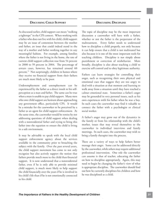 DISCUSSING CHILD SUPPORT                                       DISCUSSING DISCIPLINE

As discussed earlier, child support can mean “walking       The topic of discipline may be the most important
a tightrope” in the CPS context. When working with          discussion a caseworker will have with a father,
a father who does not live with his child, child support    whether or not the father is the perpetrator of the
may be an issue of contention between the mother            maltreatment. Every father needs to understand
and father, an issue that could indeed stand in the         how to discipline a child properly, not only because
way of a mother and father working together in any          it can help ensure that a child is not maltreated but
meaningful fashion. For example, among families             also because it is one of the most important tools for
where the father is not living in the home, the rate of     teaching children. Discipline is not simply about
current child support collection rose from 54 percent       punishment or correction of misbehavior. More
in 2000 to 59 percent in 2004. The percentage of            broadly, discipline is also about teaching a child to
arrears cases, however, has remained around 60              exercise self-control and to obey legitimate authority.
percent.75 Not surprisingly, children in homes where
they receive no ﬁnancial support from their fathers         Fathers can learn strategies for controlling their
are much more likely to be poor.                            anger, such as recognizing their own physical and
                                                            emotional cues that suggest they are too angry to
Underemployment and unemployment can be                     deal with a situation at that moment and learning to
experienced by the father as a direct insult to his self-   walk away from a situation until they have reached a
perception as a man and father. The same can be true        calmer emotional state. Sometimes a father’s anger
when a man is unable to pay child support. Many men         may be grounded in very personal issues, such as his
who owe child support are hesitant about approaching        own experiences with his father when he was a boy.
any government oﬃce, particularly CPS. It would             In such cases the caseworker may ﬁnd it valuable to
be a mistake for the caseworker to be perceived by a        connect the father with a psychologist or clinical
father as an agent for child support enforcement. At        social worker.
the same time, the caseworker would be remiss by not
addressing questions of child support when dealing          A father’s anger may grow out of the dynamics in
with a nonresidential father and trying to bring this       the family or from his relationship with the child’s
father into the equation to ensure the child is living      mother, issues that may reveal themselves to the
in a safe environment.                                      caseworker in individual interviews and family
                                                            meetings. In such cases, the caseworker may wish to
It may be advisable to speak with the local child           bring a family therapist into the process.
support enforcement agency about the services
available in the community prior to broaching the           There are a variety of ways to help fathers better
subject with the family. Over the past several years,       manage their anger. Some can be addressed directly
the child support movement has come to not only             by the caseworker, while others may require additional
recognize but also actively support the notion that         professional intervention. One role the caseworker
fathers provide much more to the child than ﬁnancial        can assume is that of teacher, educating the father
support. It is now understood that a nonresidential         on how to discipline appropriately. Again, this may
father, even if he is only able to provide minimal          need to begin by changing the father’s view of what
child support, is much more likely to help support          is appropriate discipline. The caseworker should ﬁnd
the child ﬁnancially over the years if he is involved in    out how he currently disciplines his children and how
his child’s life than if he is not emotionally connected    he was disciplined as a child.
to his child.




The Importance of Fathers in the Healthy Development of Children                                                      31
 