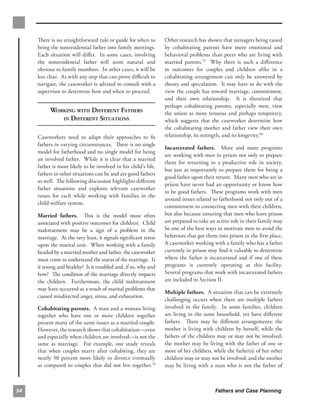 There is no straightforward rule or guide for when to       Other research has shown that teenagers being raised
     bring the nonresidential father into family meetings.       by cohabitating parents have more emotional and
     Each situation will diﬀer. In some cases, involving         behavioral problems than peers who are living with
     the nonresidential father will seem natural and             married parents.79 Why there is such a diﬀerence
     obvious to family members. In other cases, it will be       in outcomes for couples and children alike in a
     less clear. As with any step that can prove diﬃcult to      cohabitating arrangement can only be answered by
     navigate, the caseworker is advised to consult with a       theory and speculation. It may have to do with the
     supervisor to determine how and when to proceed.            view the couple has toward marriage, commitment,
                                                                 and their own relationship. It is theorized that
                                                                 perhaps cohabitating parents, especially men, view
           WORKING WITH DIFFERENT FATHERS
                       the union as more tenuous and perhaps temporary,
              IN DIFFERENT SITUATIONS
                           which suggests that the caseworker determine how
                                                                 the cohabitating mother and father view their own
     Caseworkers need to adapt their approaches to ﬁt            relationship, its strength, and its longevity.80
     fathers in varying circumstances. There is no single
                                                                 Incarcerated fathers. More and more programs
     model for fatherhood and no single model for being
                                                                 are working with men in prison not only to prepare
     an involved father. While it is clear that a married
                                                                 them for returning to a productive role in society,
     father is more likely to be involved in his child’s life,
                                                                 but just as importantly to prepare them for being a
     fathers in other situations can be and are good fathers
                                                                 good father upon their return. Many men who are in
     as well. The following discussion highlights diﬀerent
                                                                 prison have never had an opportunity or know how
     father situations and explores relevant caseworker
                                                                 to be good fathers. These programs work with men
     issues for each while working with families in the
                                                                 around issues related to fatherhood not only out of a
     child welfare system.
                                                                 commitment to connecting men with their children,
     Married fathers. This is the model most often               but also because ensuring that men who leave prison
     associated with positive outcomes for children. Child       are prepared to take an active role in their family may
     maltreatment may be a sign of a problem in the              be one of the best ways to motivate men to avoid the
     marriage. At the very least, it signals signiﬁcant stress   behaviors that got them into prison in the ﬁrst place.
     upon the marital unit. When working with a family           A caseworker working with a family who has a father
     headed by a married mother and father, the caseworker       currently in prison may ﬁnd it valuable to determine
     must come to understand the status of the marriage. Is      where the father is incarcerated and if one of these
     it strong and healthy? Is it troubled and, if so, why and   programs is currently operating at this facility.
     how? The condition of the marriage directly impacts         Several programs that work with incarcerated fathers
     the children. Furthermore, the child maltreatment           are included in Section II.
     may have occurred as a result of marital problems that
                                                                 Multiple fathers. A situation that can be extremely
     caused misdirected anger, stress, and exhaustion.
                                                                 challenging occurs when there are multiple fathers
     Cohabitating parents. A man and a woman living              involved in the family. In some families, children
     together who have one or more children together             are living in the same household, yet have diﬀerent
     present many of the same issues as a married couple.        fathers. There may be diﬀerent arrangements: the
     However, the research shows that cohabitation—even          mother is living with children by herself, while the
     and especially when children are involved—is not the        fathers of the children may or may not be involved;
     same as marriage. For example, one study reveals            the mother may be living with the father of one or
     that when couples marry after cohabiting, they are          more of her children, while the father(s) of her other
     nearly 50 percent more likely to divorce eventually         children may or may not be involved; and the mother
     as compared to couples that did not live together.78        may be living with a man who is not the father of



34                                                                                      Fathers and Case Planning
 